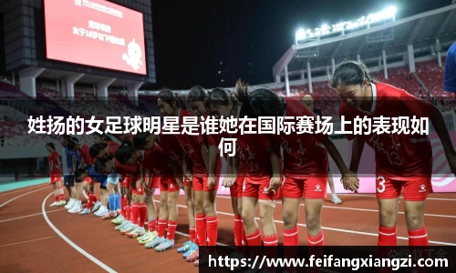 姓扬的女足球明星是谁她在国际赛场上的表现如何