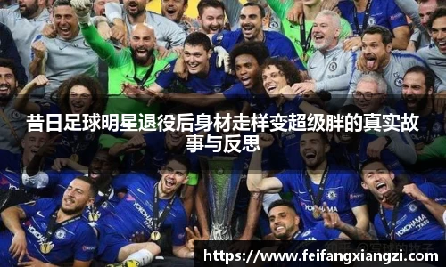昔日足球明星退役后身材走样变超级胖的真实故事与反思